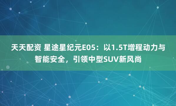 天天配资 星途星纪元E05：以1.5T增程动力与智能安全，引领中型SUV新风尚
