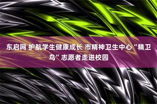 东启网 护航学生健康成长 市精神卫生中心“精卫鸟”志愿者走进校园