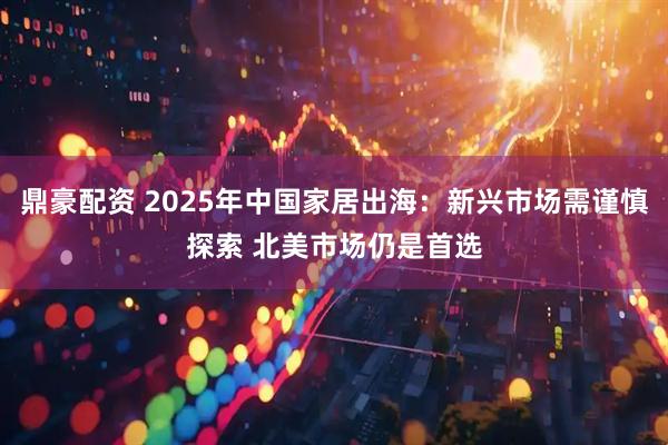 鼎豪配资 2025年中国家居出海：新兴市场需谨慎探索 北美市场仍是首选