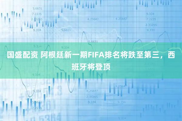国盛配资 阿根廷新一期FIFA排名将跌至第三，西班牙将登顶