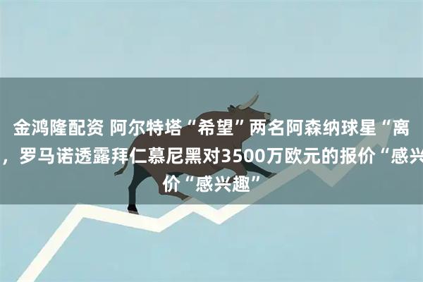金鸿隆配资 阿尔特塔“希望”两名阿森纳球星“离开”，罗马诺透露拜仁慕尼黑对3500万欧元的报价“感兴趣”