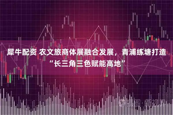 犀牛配资 农文旅商体展融合发展，青浦练塘打造“长三角三色赋能高地”