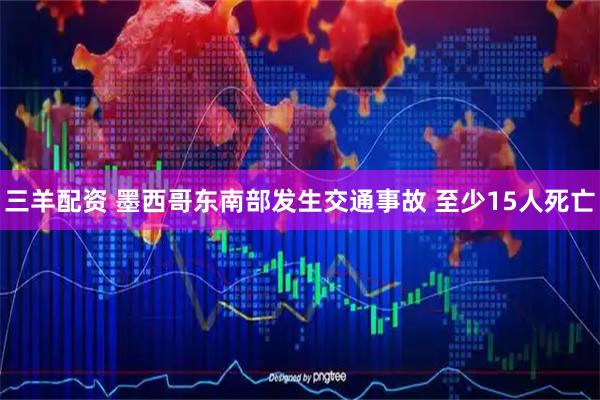 三羊配资 墨西哥东南部发生交通事故 至少15人死亡