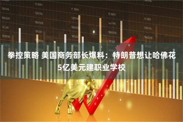 拳控策略 美国商务部长爆料：特朗普想让哈佛花5亿美元建职业学校