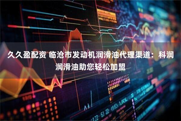 久久盈配资 临沧市发动机润滑油代理渠道：科润润滑油助您轻松加盟