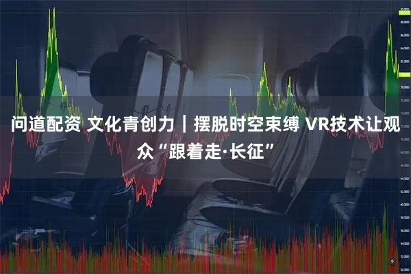 问道配资 文化青创力｜摆脱时空束缚 VR技术让观众“跟着走·长征”