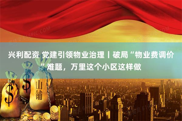 兴利配资 党建引领物业治理丨破局“物业费调价”难题，万里这个小区这样做