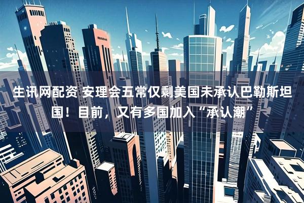 生讯网配资 安理会五常仅剩美国未承认巴勒斯坦国！目前，又有多国加入“承认潮”