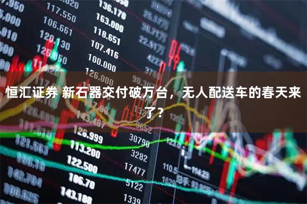 恒汇证券 新石器交付破万台，无人配送车的春天来了？
