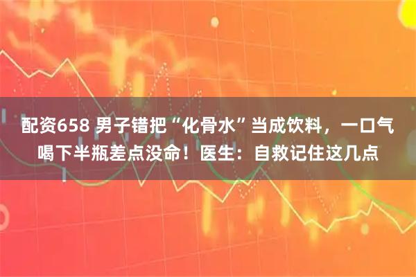 配资658 男子错把“化骨水”当成饮料，一口气喝下半瓶差点没命！医生：自救记住这几点
