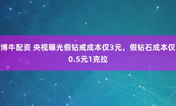 博牛配资 央视曝光假钻戒成本仅3元，假钻石成本仅0.5元1克拉