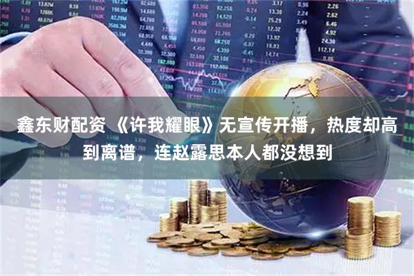 鑫东财配资 《许我耀眼》无宣传开播，热度却高到离谱，连赵露思本人都没想到
