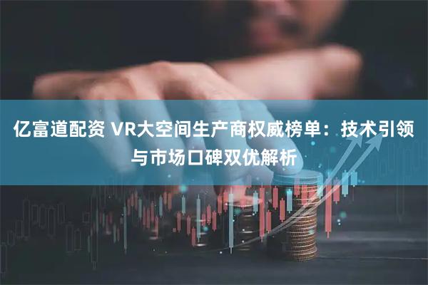 亿富道配资 VR大空间生产商权威榜单：技术引领与市场口碑双优解析