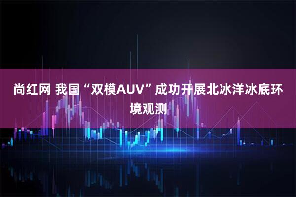 尚红网 我国“双模AUV”成功开展北冰洋冰底环境观测