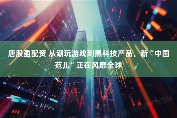 唐股盈配资 从潮玩游戏到黑科技产品，新“中国范儿”正在风靡全球