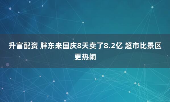 升富配资 胖东来国庆8天卖了8.2亿 超市比景区更热闹