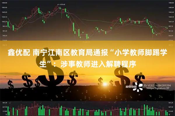 鑫优配 南宁江南区教育局通报“小学教师脚踢学生”：涉事教师进入解聘程序