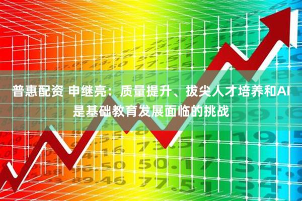普惠配资 申继亮：质量提升、拔尖人才培养和AI是基础教育发展面临的挑战