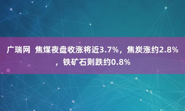 广瑞网  焦煤夜盘收涨将近3.7%，焦炭涨约2.8%，铁矿石则跌约0.8%