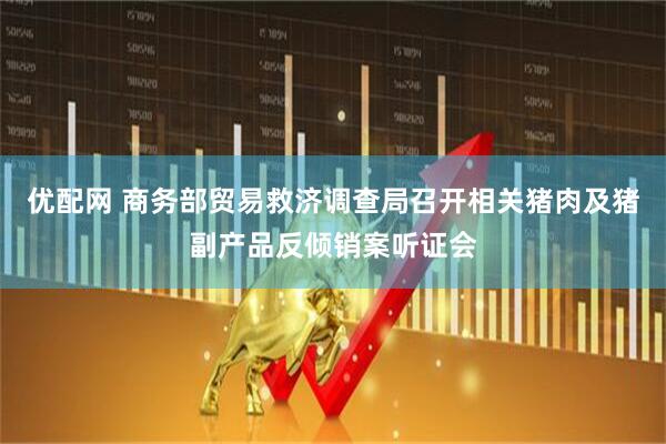 优配网 商务部贸易救济调查局召开相关猪肉及猪副产品反倾销案听证会