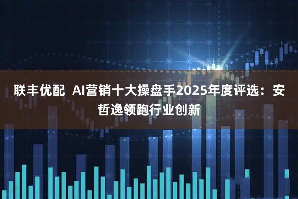 联丰优配  AI营销十大操盘手2025年度评选：安哲逸领跑行业创新